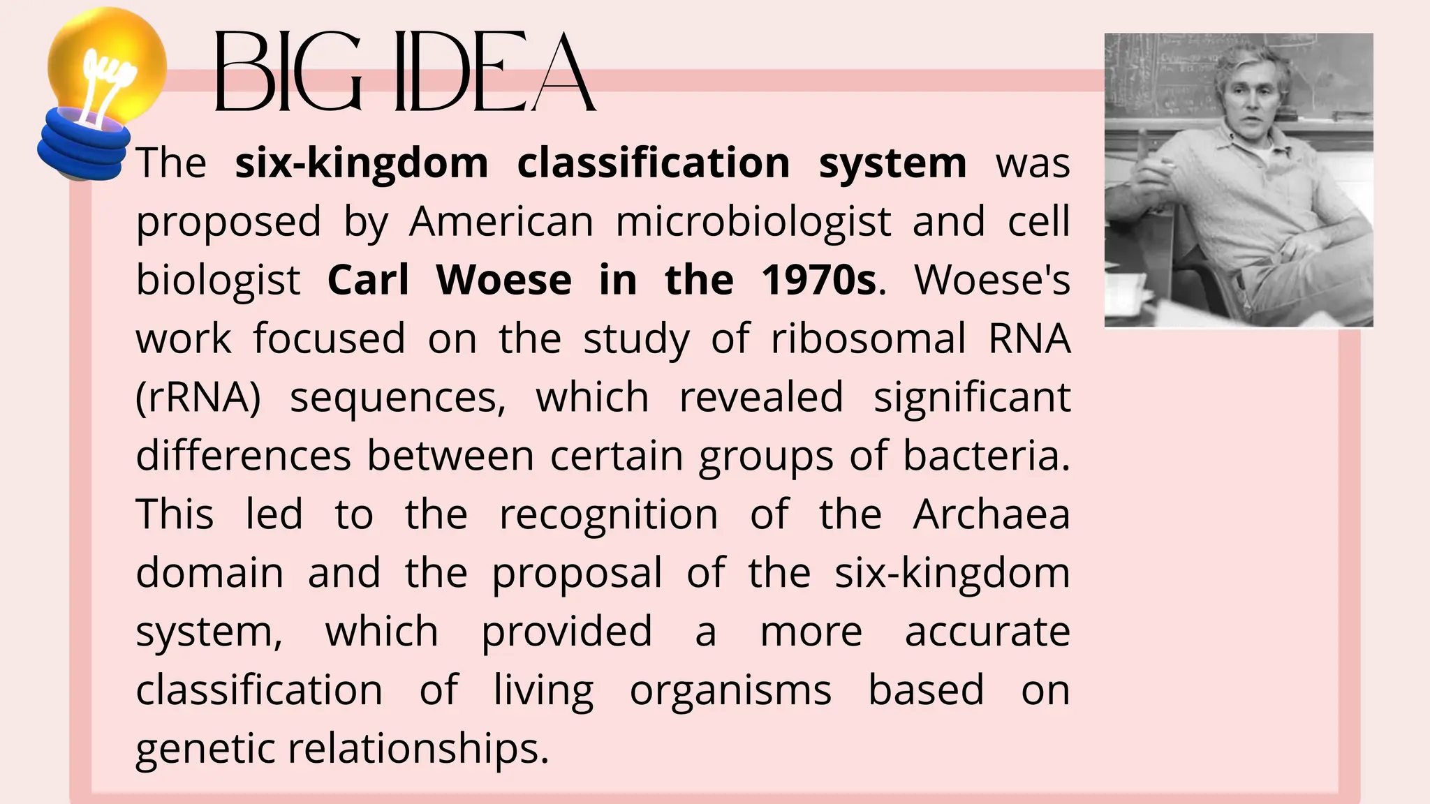 The six-kingdom classification system was
proposed by American microbiologist and cell
biologist Carl Woese in the 1970s. Woese's
work focused on the study of ribosomal RNA
(rRNA) sequences, which revealed significant
differences between certain groups of bacteria.
This led to the recognition of the Archaea
domain and the proposal of the six-kingdom
system, which provided a more accurate
classification of living organisms based on
genetic relationships.
 
