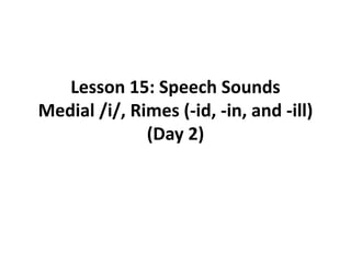 Lesson 15: Speech Sounds
Medial /i/, Rimes (-id, -in, and -ill)
(Day 2)
 