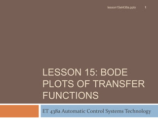 LESSON 15: BODE
PLOTS OF TRANSFER
FUNCTIONS
ET 438a Automatic Control Systems Technology
1
lesson15et438a.pptx
 