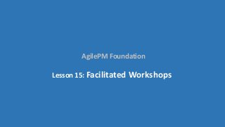 AgilePM Foundation
Lesson 15: Facilitated Workshops
 