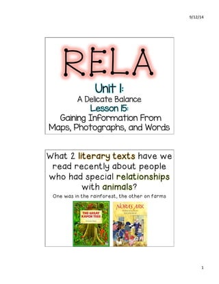 9/12/14 
1 
RELA 
Unit 1: 
A Delicate Balance 
Lesson 15: 
Gaining Information From 
Maps, Photographs, and Words 
What 2 literary texts have we 
read recently about people 
who had special relationships 
with animals? 
One was in the rainforest, the other on farms 
 