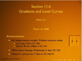 .


                                          Section 11.6
                                   Gradients and Level Curves

                                                  Math 21a


                                               March 10, 2008

            Announcements
                ◮    No Sophie session tonight. Problem sessions today:
                         ◮   Lin Cong, 7:30 in SC 103b
                         ◮   Eleanor Birrell, 3:00pm in SC 310
                ◮    Ofﬁce hours Tuesday, Wednesday 2–4pm SC 323
                ◮    Midterm I, tomorrow, 7–9pm in SC Hall D
    .
    Image: Flickr user Other Neither
            .                                                    .   .   .   .   .   .
 