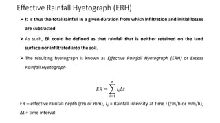 Effective Rainfall Hyetograph (ERH)
➢ It is thus the total rainfall in a given duration from which infiltration and initial losses
are subtracted
➢ As such, ER could be defined as that rainfall that is neither retained on the land
surface nor infiltrated into the soil.
➢ The resulting hyetograph is known as Effective Rainfall Hyetograph (ERH) or Excess
Rainfall Hyetograph
𝐸𝑅 = ෍
𝑖=1
𝑛
𝐼𝑖Δ𝑡
ER – effective rainfall depth (cm or mm), 𝐼𝑖 = Rainfall intensity at time i (cm/h or mm/h),
Δt = time interval
 