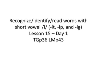 Recognize/identify/read words with
short vowel /i/ (-it, -ip, and -ig)
Lesson 15 – Day 1
TGp36 LMp43
 