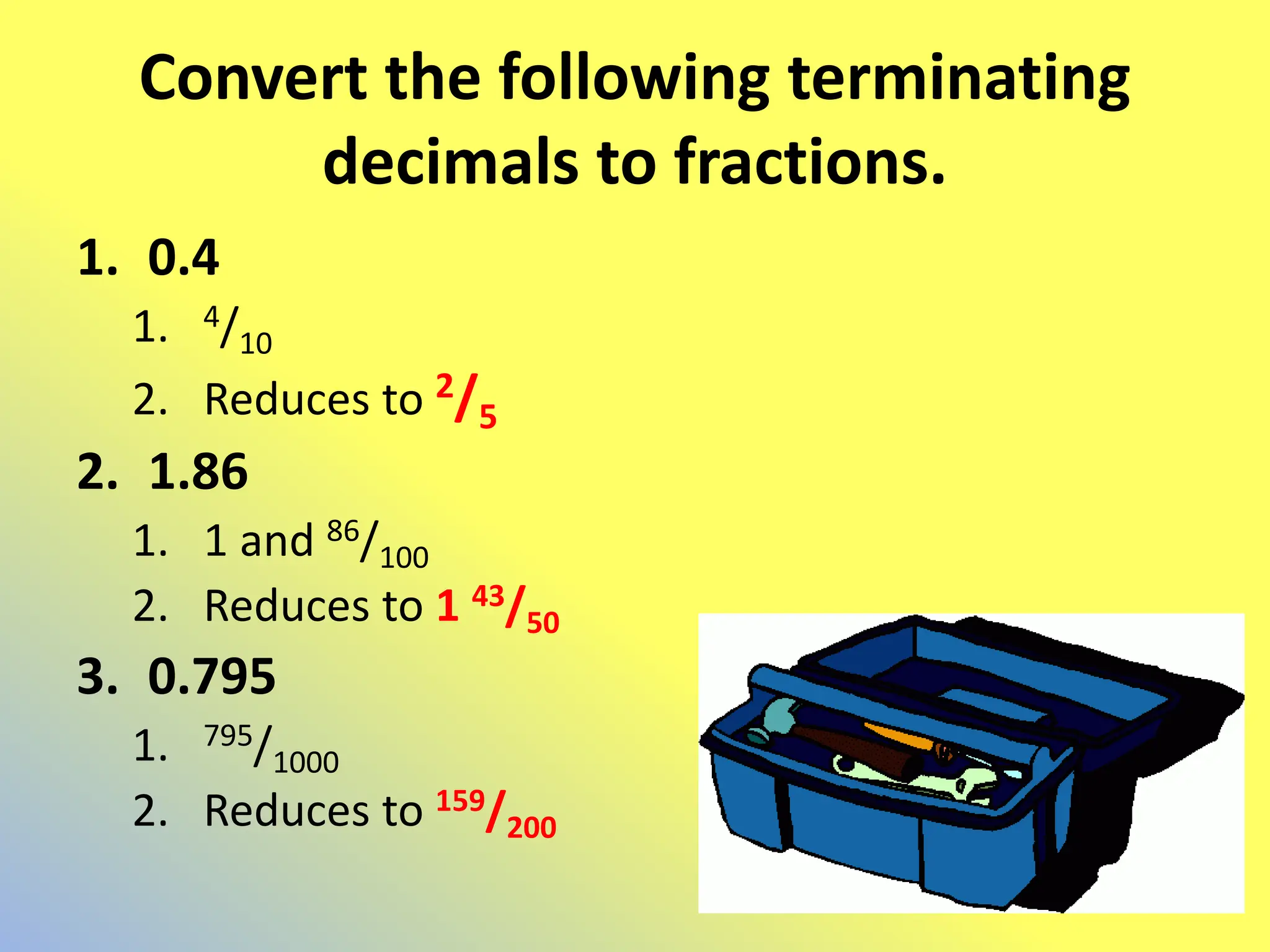 Convert the following terminating
decimals to fractions.
1. 0.4
1. 4/10
2. Reduces to 2/5
2. 1.86
1. 1 and 86/100
2. Reduces to 1 43/50
3. 0.795
1. 795/1000
2. Reduces to 159/200
 