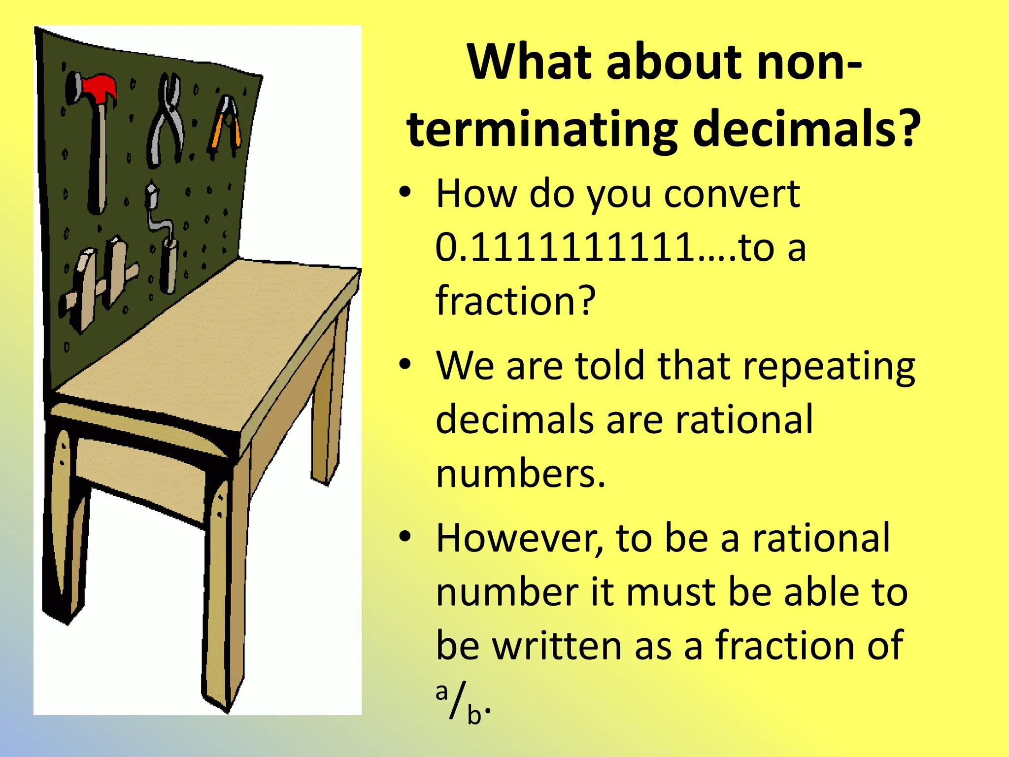 What about non-
terminating decimals?
• How do you convert
0.1111111111….to a
fraction?
• We are told that repeating
decimals are rational
numbers.
• However, to be a rational
number it must be able to
be written as a fraction of
a/b.
 