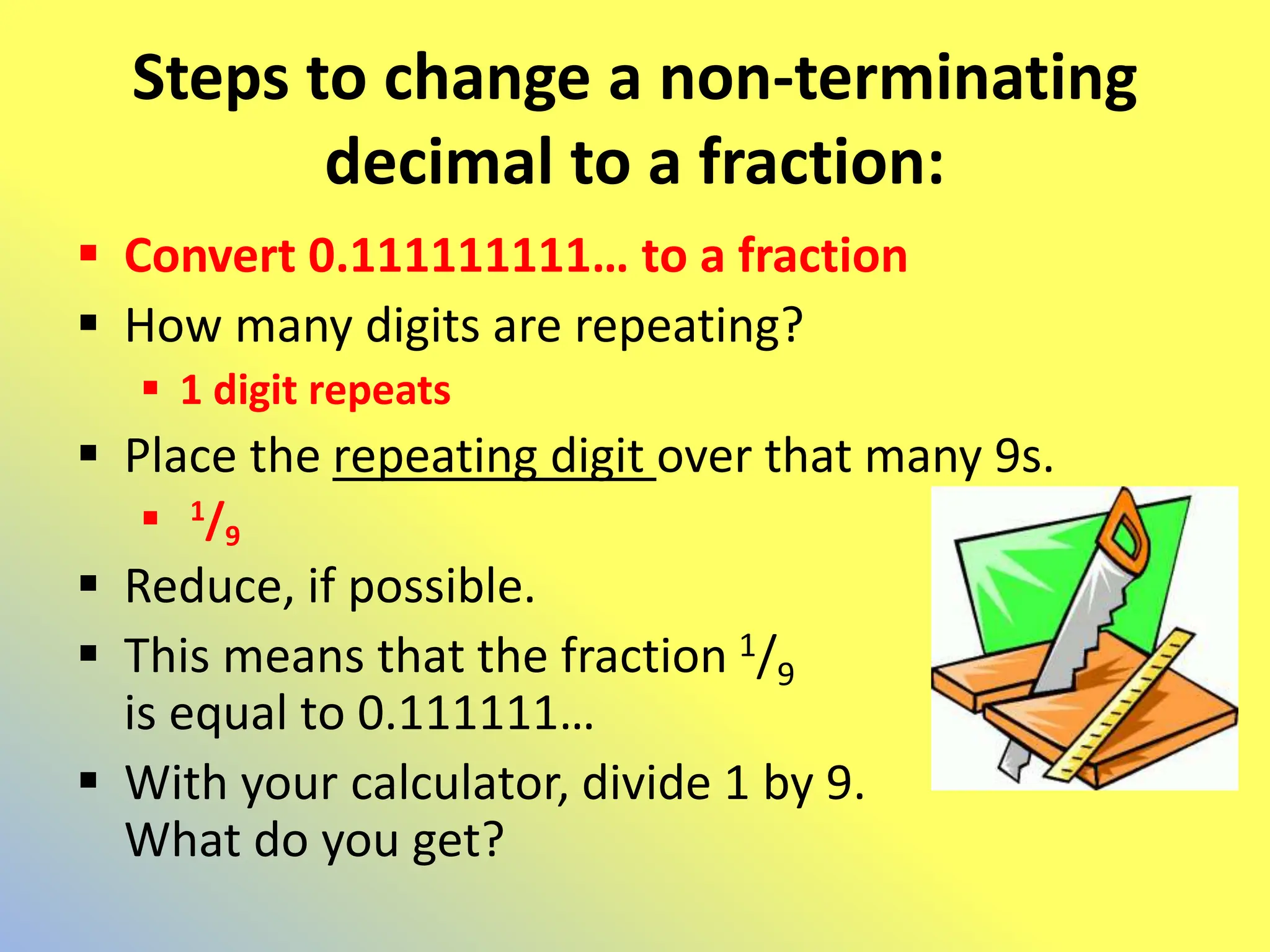 Steps to change a non-terminating
decimal to a fraction:
 Convert 0.111111111… to a fraction
 How many digits are repeating?
 1 digit repeats
 Place the repeating digit over that many 9s.
 1/9
 Reduce, if possible.
 This means that the fraction 1/9
is equal to 0.111111…
 With your calculator, divide 1 by 9.
What do you get?
 
