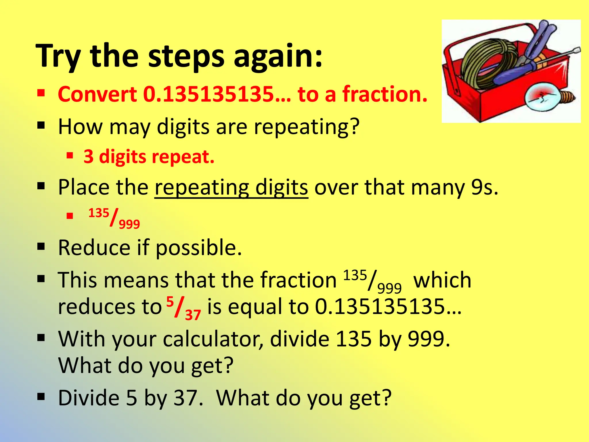 Try the steps again:
 Convert 0.135135135… to a fraction.
 How may digits are repeating?
 3 digits repeat.
 Place the repeating digits over that many 9s.
 135/999
 Reduce if possible.
 This means that the fraction 135/999 which
reduces to5/37 is equal to 0.135135135…
 With your calculator, divide 135 by 999.
What do you get?
 Divide 5 by 37. What do you get?
 