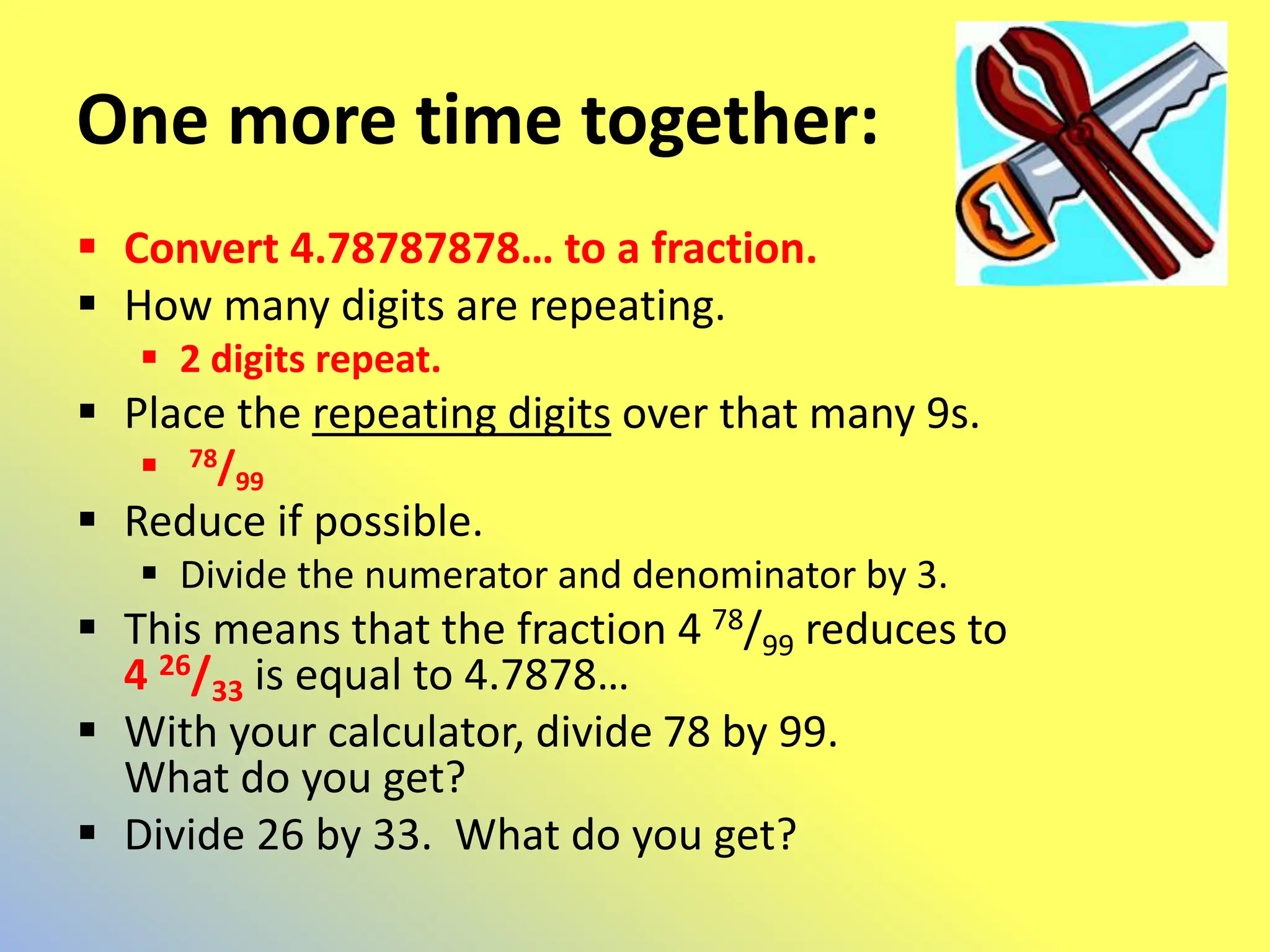 One more time together:
 Convert 4.78787878… to a fraction.
 How many digits are repeating.
 2 digits repeat.
 Place the repeating digits over that many 9s.
 78/99
 Reduce if possible.
 Divide the numerator and denominator by 3.
 This means that the fraction 4 78/99 reduces to
4 26/33 is equal to 4.7878…
 With your calculator, divide 78 by 99.
What do you get?
 Divide 26 by 33. What do you get?
 