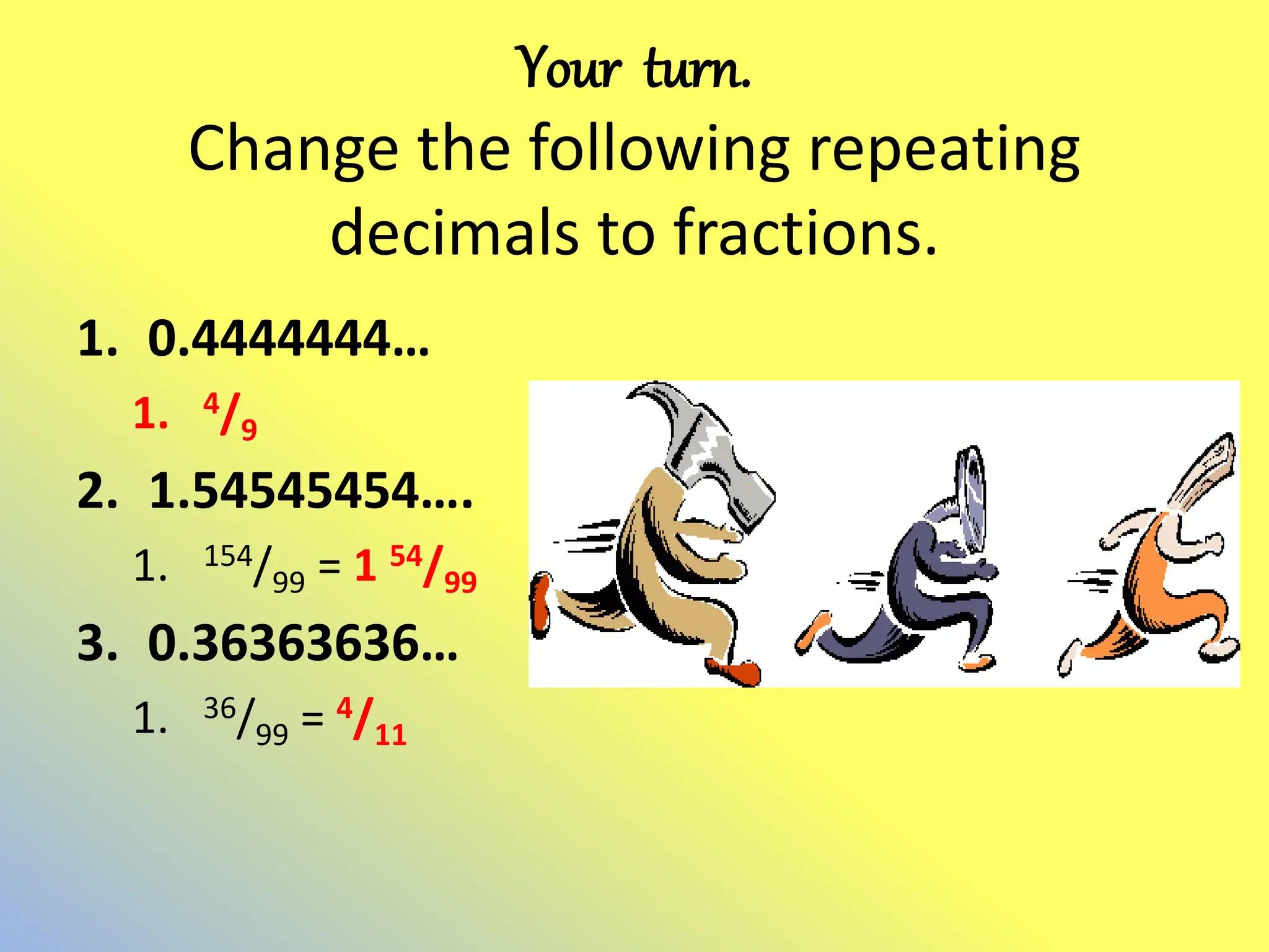 Your turn.
Change the following repeating
decimals to fractions.
1. 0.4444444…
1. 4/9
2. 1.54545454….
1. 154/99 = 1 54/99
3. 0.36363636…
1. 36/99 = 4/11
 