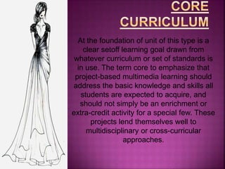 Project-based multimedia learning is most of
all anchored on the core curriculum. This
means that project-based multimedia learning
addresses the basic knowledge and skills all
students are expected to acquire as laid down
in the minimum competencies of the K to 12
basic education curriculum.
“Acquire knowledge and skills in the course of
designing, planning, and producing multimedia
product.”
 