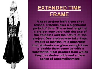 At the foundation of unit of this type is a
clear setoff learning goal drawn from
whatever curriculum or set of standards is
in use. The term core to emphasize that
project-based multimedia learning should
address the basic knowledge and skills all
students are expected to acquire, and
should not simply be an enrichment or
extra-credit activity for a special few. These
projects lend themselves well to
multidisciplinary or cross-curricular
approaches.
 
