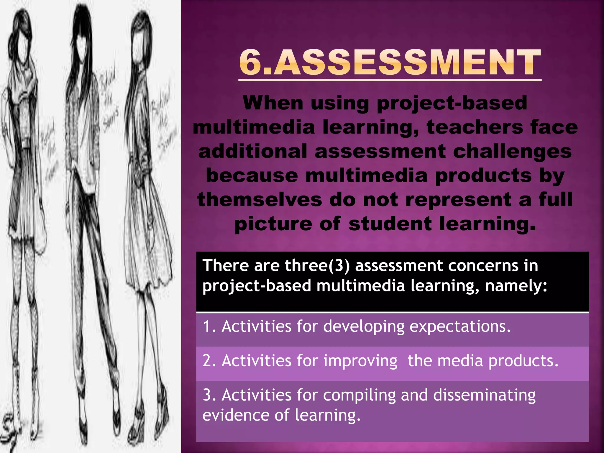 When using project-based
multimedia learning, teachers face
additional assessment challenges
because multimedia products by
themselves do not represent a full
picture of student learning.
There are three(3) assessment concerns in
project-based multimedia learning, namely:
1. Activities for developing expectations.
2. Activities for improving the media products.
3. Activities for compiling and disseminating
evidence of learning.
 