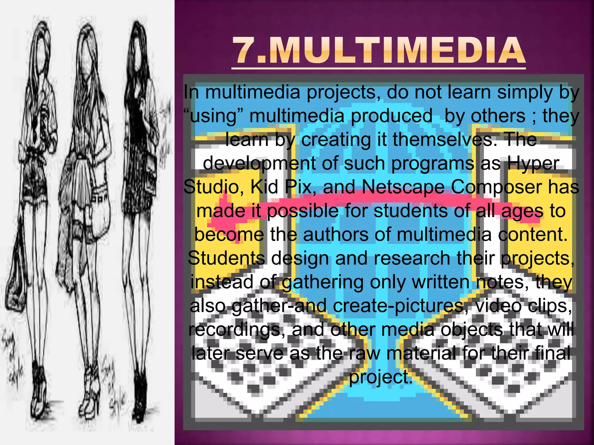 In multimedia projects, do not learn simply by
“using” multimedia produced by others ; they
learn by creating it themselves. The
development of such programs as Hyper
Studio, Kid Pix, and Netscape Composer has
made it possible for students of all ages to
become the authors of multimedia content.
Students design and research their projects,
instead of gathering only written notes, they
also gather-and create-pictures, video clips,
recordings, and other media objects that will
later serve as the raw material for their final
project.
 