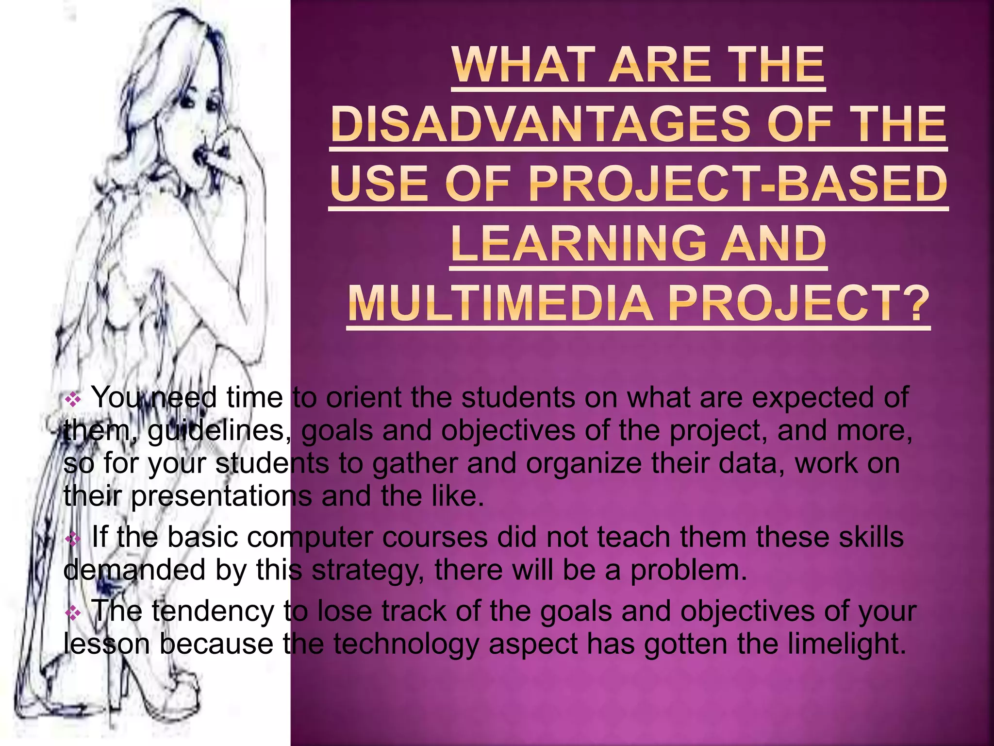  You need time to orient the students on what are expected of
them, guidelines, goals and objectives of the project, and more,
so for your students to gather and organize their data, work on
their presentations and the like.
 If the basic computer courses did not teach them these skills
demanded by this strategy, there will be a problem.
 The tendency to lose track of the goals and objectives of your
lesson because the technology aspect has gotten the limelight.
 