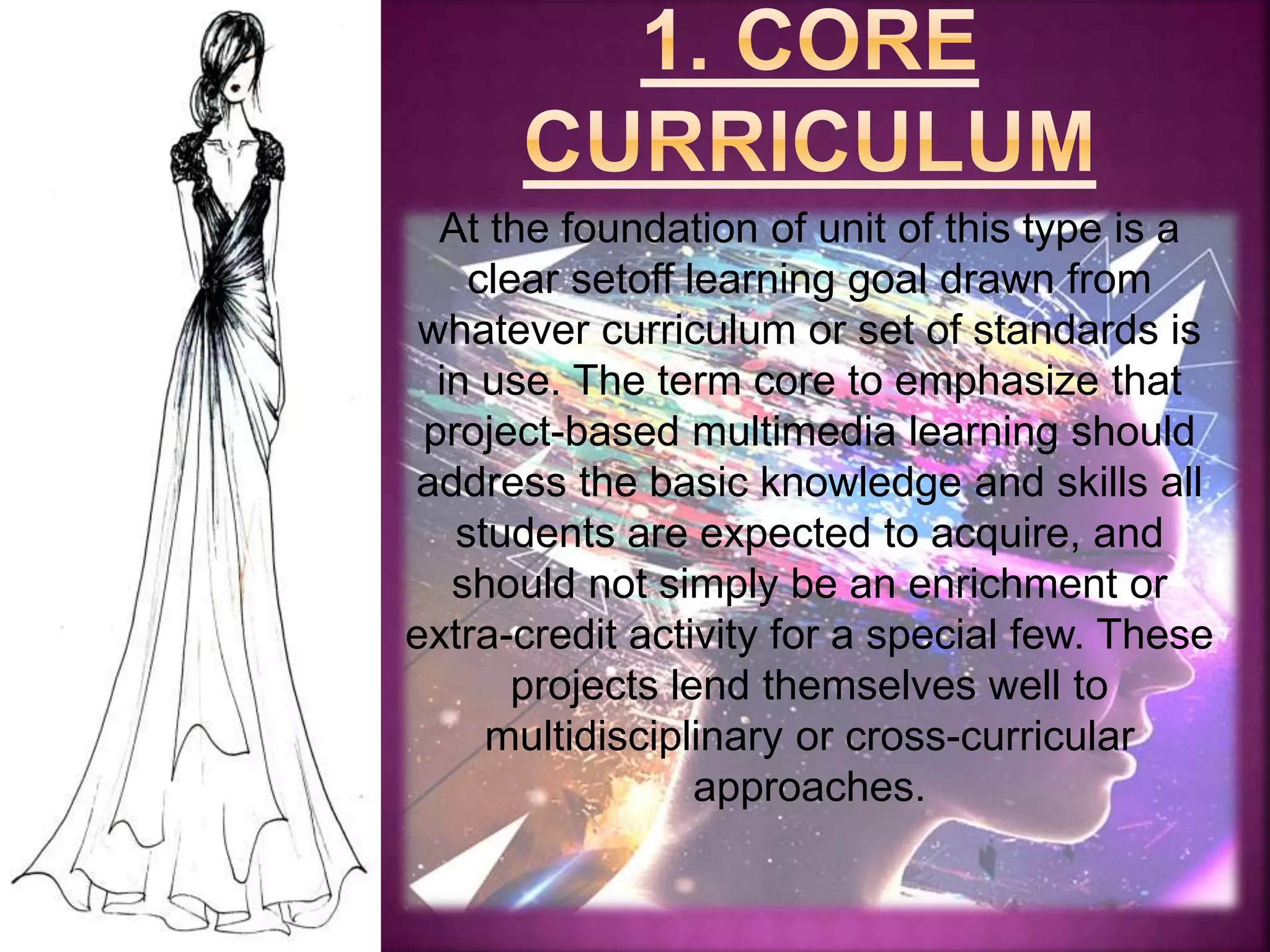 At the foundation of unit of this type is a
clear setoff learning goal drawn from
whatever curriculum or set of standards is
in use. The term core to emphasize that
project-based multimedia learning should
address the basic knowledge and skills all
students are expected to acquire, and
should not simply be an enrichment or
extra-credit activity for a special few. These
projects lend themselves well to
multidisciplinary or cross-curricular
approaches.
 