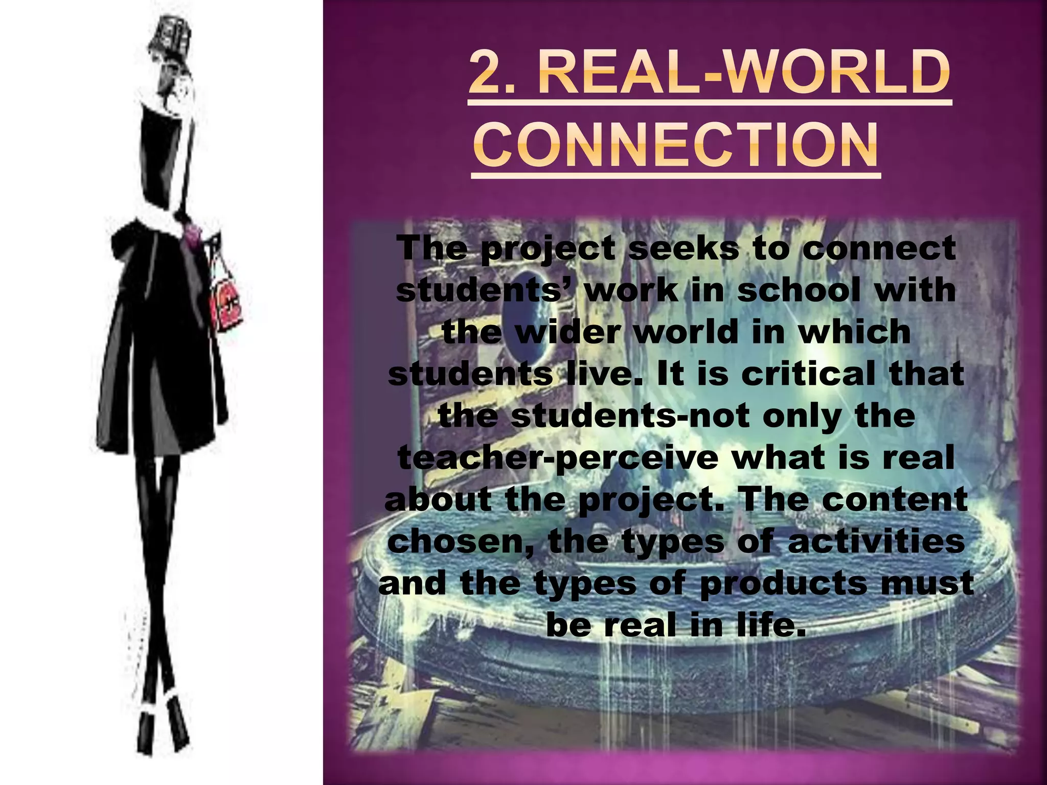 The project seeks to connect
students’ work in school with
the wider world in which
students live. It is critical that
the students-not only the
teacher-perceive what is real
about the project. The content
chosen, the types of activities
and the types of products must
be real in life.
 