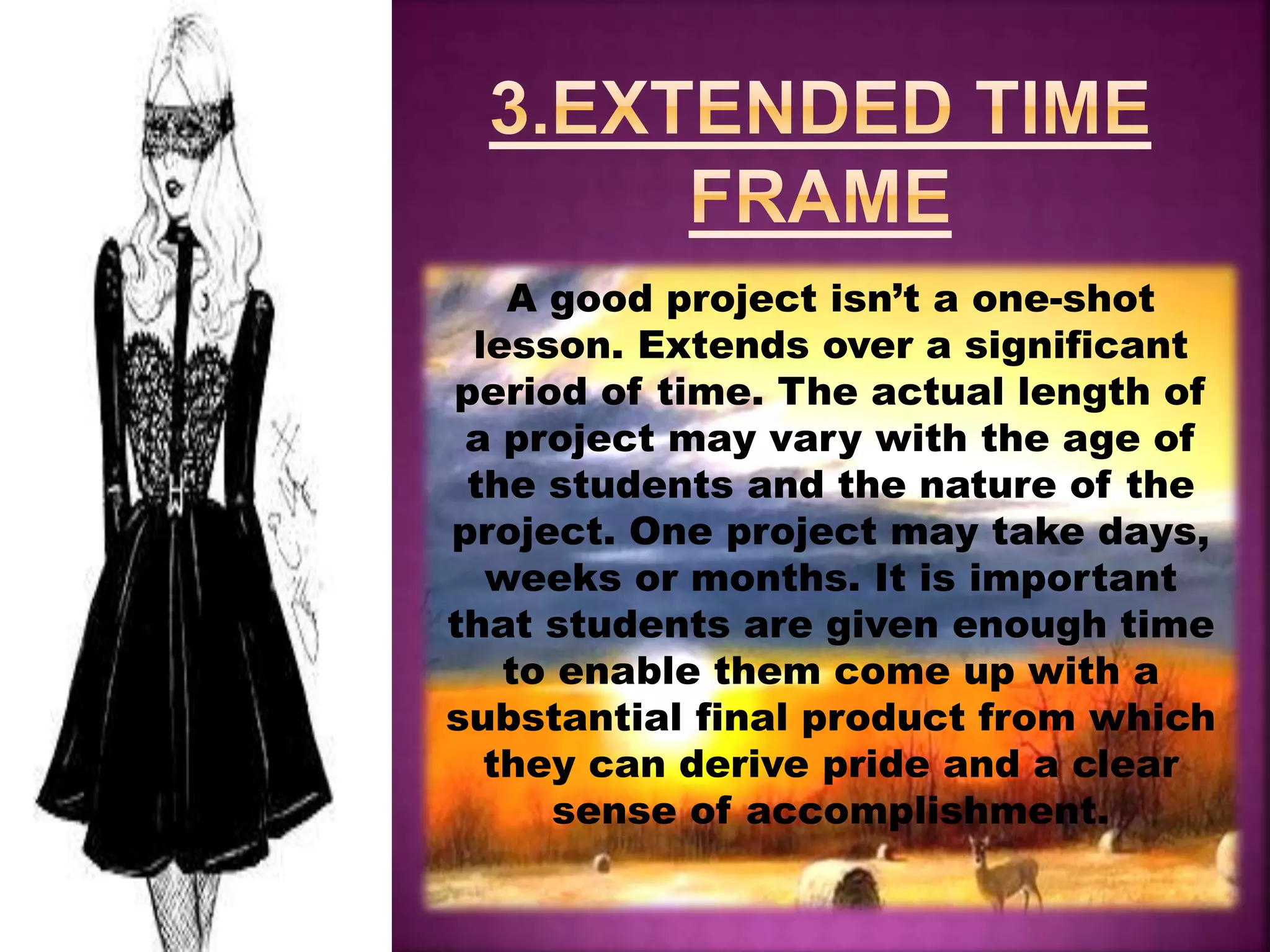 A good project isn’t a one-shot
lesson. Extends over a significant
period of time. The actual length of
a project may vary with the age of
the students and the nature of the
project. One project may take days,
weeks or months. It is important
that students are given enough time
to enable them come up with a
substantial final product from which
they can derive pride and a clear
sense of accomplishment.
 