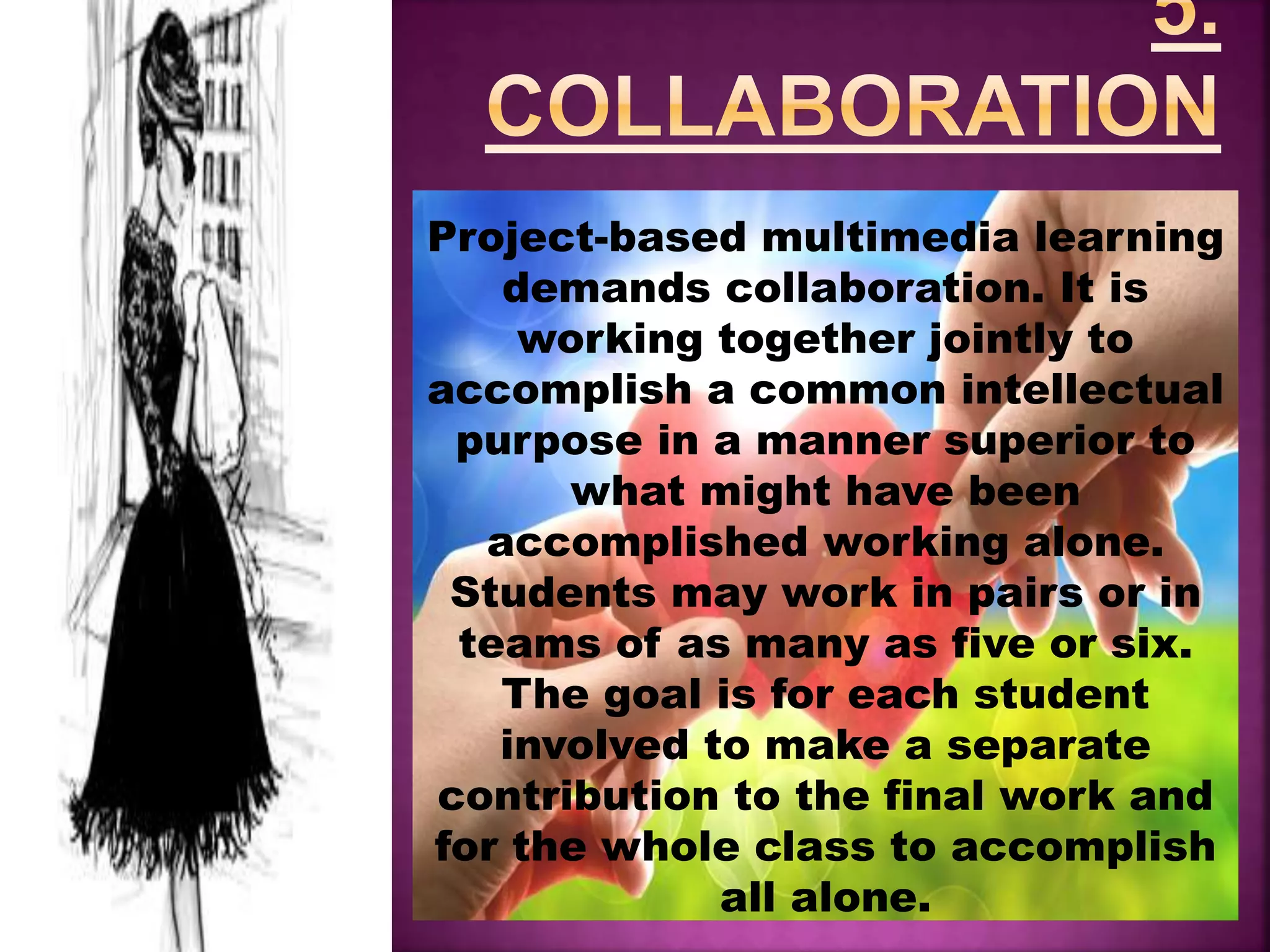 Project-based multimedia learning
demands collaboration. It is
working together jointly to
accomplish a common intellectual
purpose in a manner superior to
what might have been
accomplished working alone.
Students may work in pairs or in
teams of as many as five or six.
The goal is for each student
involved to make a separate
contribution to the final work and
for the whole class to accomplish
all alone.
 