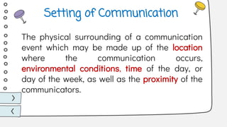 The physical surrounding of a communication
event which may be made up of the location
where the communication occurs,
environmental conditions, time of the day, or
day of the week, as well as the proximity of the
communicators.
Setting of Communication
 