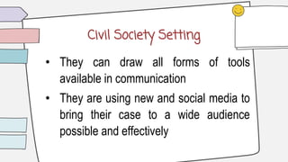 Civil Society Setting
• They can draw all forms of tools
available in communication
• They are using new and social media to
bring their case to a wide audience
possible and effectively
 
