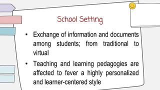 School Setting
• Exchange of information and documents
among students; from traditional to
virtual
• Teaching and learning pedagogies are
affected to fever a highly personalized
and learner-centered style
 