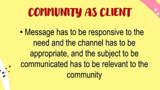 COMMUNITY AS CLIENT
• Message has to be responsive to the
need and the channel has to be
appropriate, and the subject to be
communicated has to be relevant to the
community
 