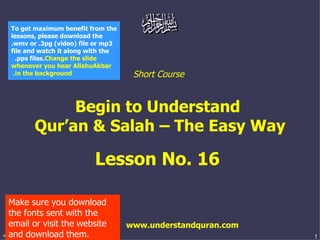 Short Course  Begin to Understand  Qur’an & Salah – The Easy Way Lesson No. 16  www.understandquran.com Make sure you download the fonts sent with the email or visit the website and download them. To get maximum benefit from the lessons, please download the .wmv or .3pg (video) file or mp3 file and watch it along with the .pps files.  Change the slide whenever you hear AllahuAkbar in the background.   