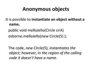 Anonymous objects
It is possible to instantiate an object without a
name.
public void melloJello(Circle cirA)
osborne.melloJello(new Circle(5) );
The code, new Circle(5), instantiates the
object; however, in the region of the calling
code it doesn’t have a name.
 