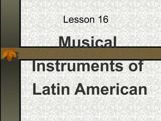 Lesson 16
Musical
Instruments of
Latin American
 