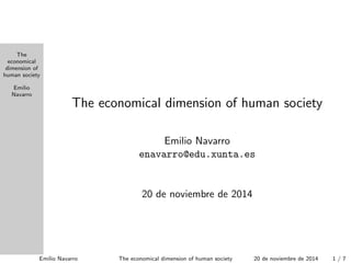 The 
economical 
dimension of 
human society 
Emilio 
Navarro 
The economical dimension of human society 
Emilio Navarro 
enavarro@edu.xunta.es 
20 de noviembre de 2014 
Emilio Navarro The economical dimension of human society 20 de noviembre de 2014 1 / 7 
 