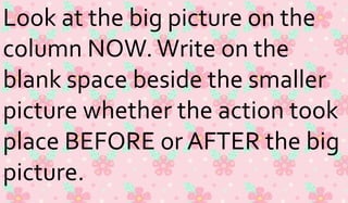 Look at the big picture on the 
column NOW. Write on the 
blank space beside the smaller 
picture whether the action took 
place BEFORE or AFTER the big 
picture. 
 