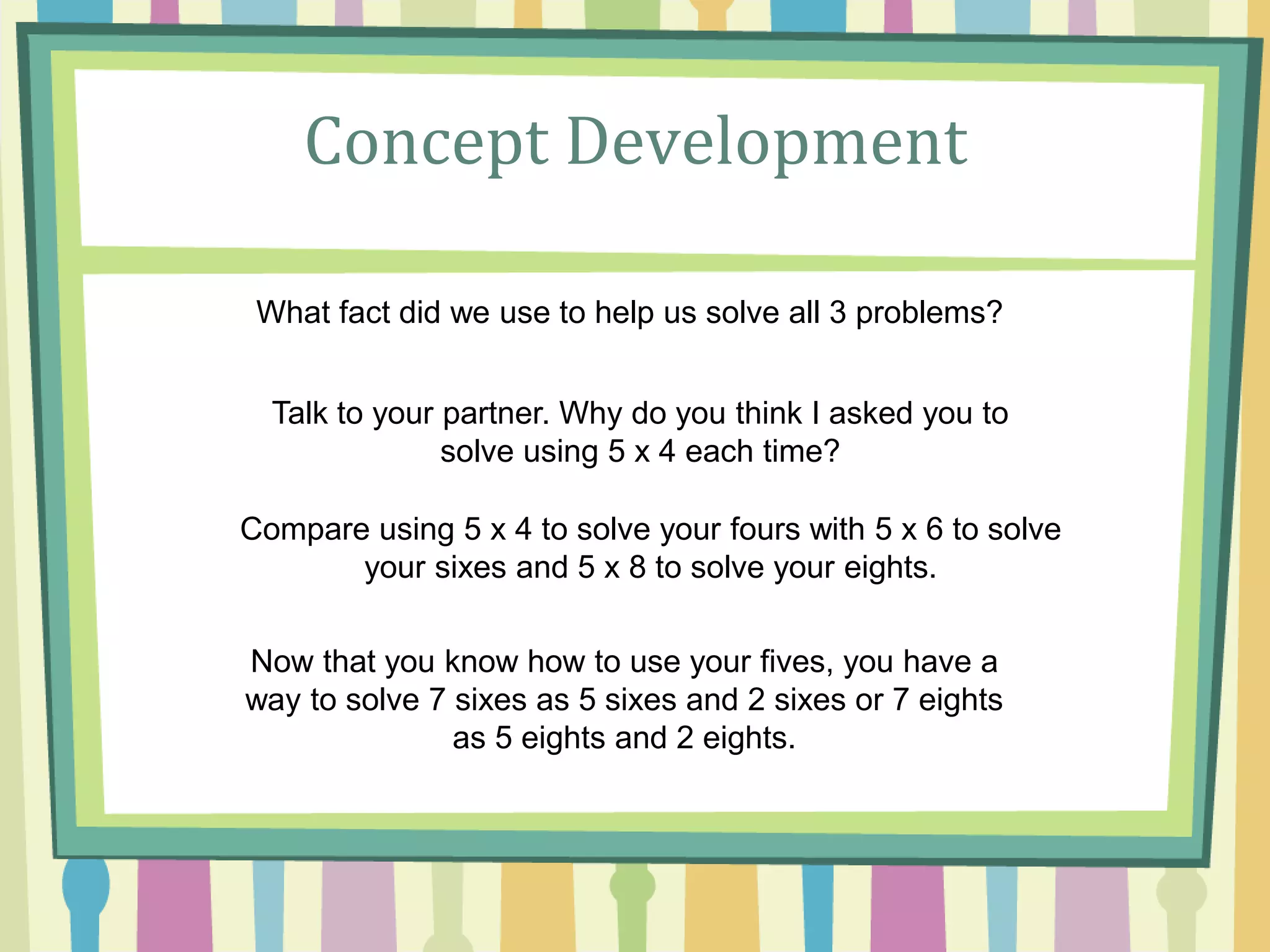 Concept Development
What fact did we use to help us solve all 3 problems?
Talk to your partner. Why do you think I asked you to
solve using 5 x 4 each time?
Compare using 5 x 4 to solve your fours with 5 x 6 to solve
your sixes and 5 x 8 to solve your eights.
Now that you know how to use your fives, you have a
way to solve 7 sixes as 5 sixes and 2 sixes or 7 eights
as 5 eights and 2 eights.
 