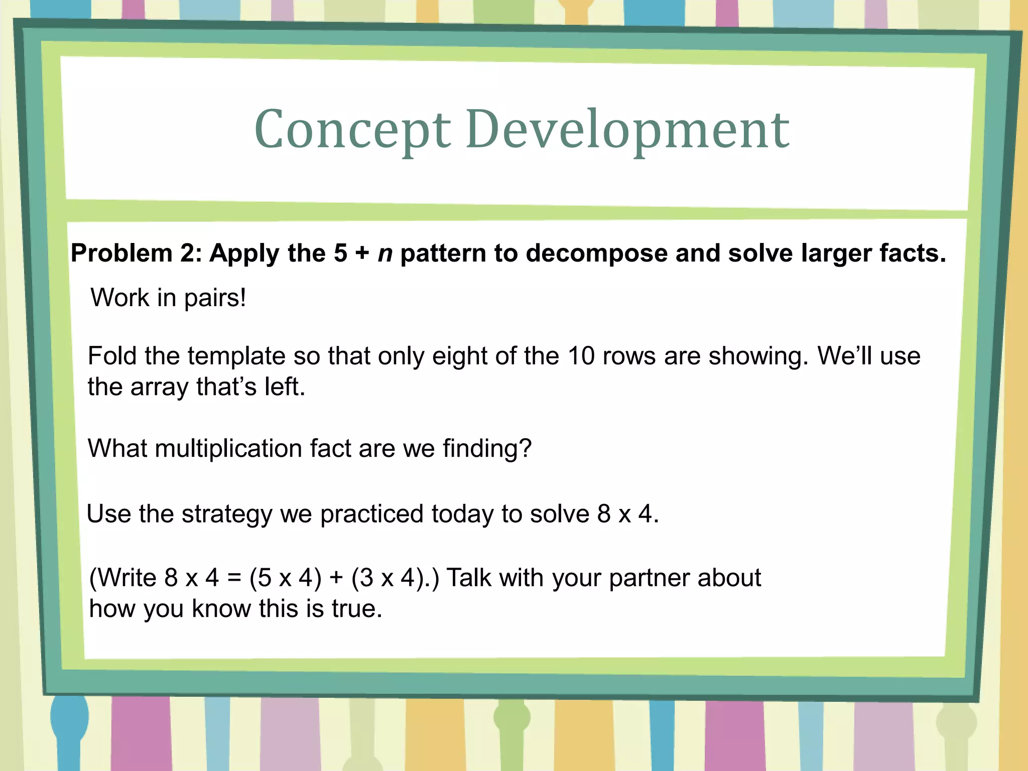 Concept Development
Problem 2: Apply the 5 + n pattern to decompose and solve larger facts.
Work in pairs!
Fold the template so that only eight of the 10 rows are showing. We’ll use
the array that’s left.
What multiplication fact are we finding?
Use the strategy we practiced today to solve 8 x 4.
(Write 8 x 4 = (5 x 4) + (3 x 4).) Talk with your partner about
how you know this is true.
 