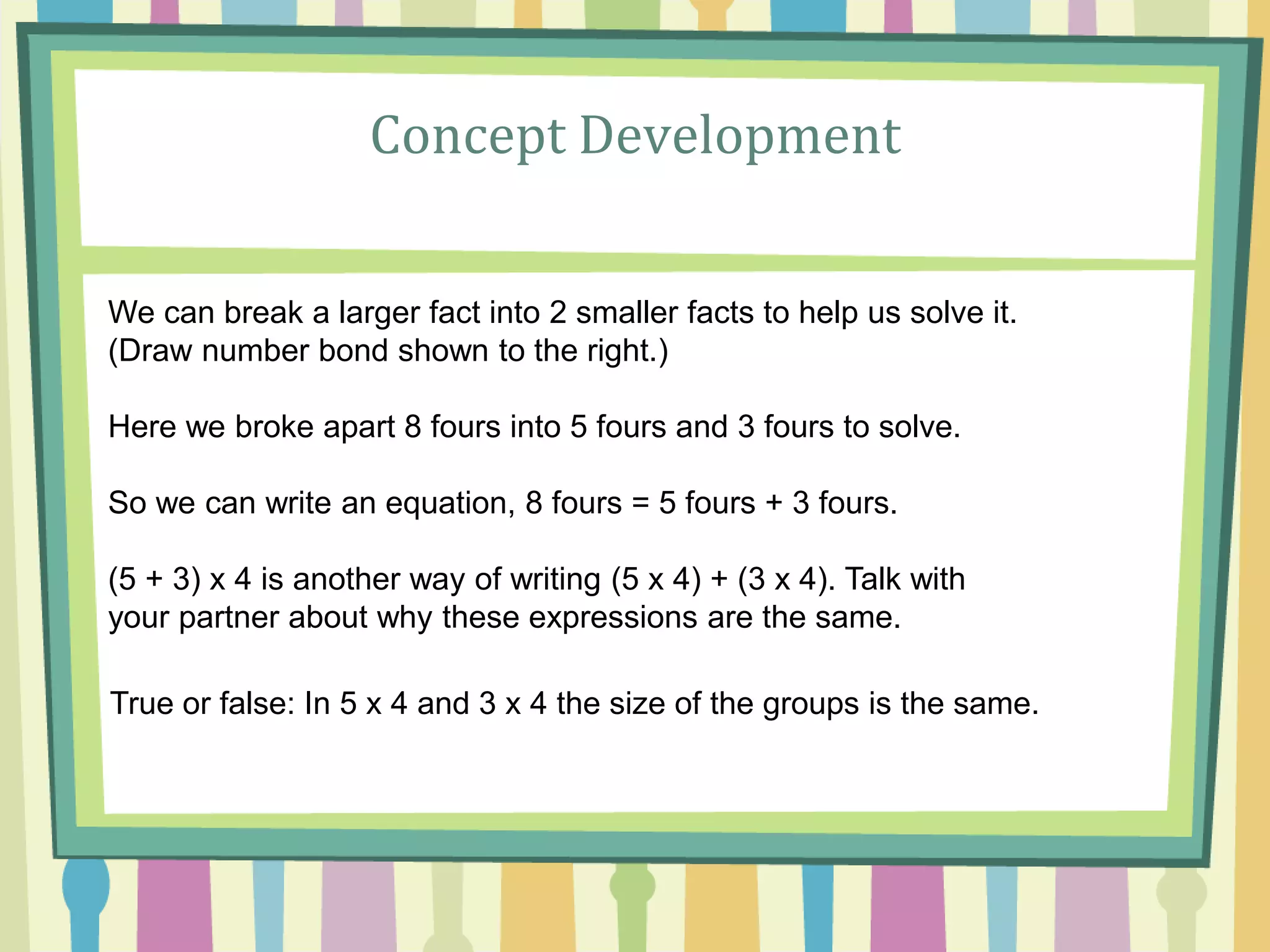 Concept Development
We can break a larger fact into 2 smaller facts to help us solve it.
(Draw number bond shown to the right.)
Here we broke apart 8 fours into 5 fours and 3 fours to solve.
So we can write an equation, 8 fours = 5 fours + 3 fours.
(5 + 3) x 4 is another way of writing (5 x 4) + (3 x 4). Talk with
your partner about why these expressions are the same.
True or false: In 5 x 4 and 3 x 4 the size of the groups is the same.
 