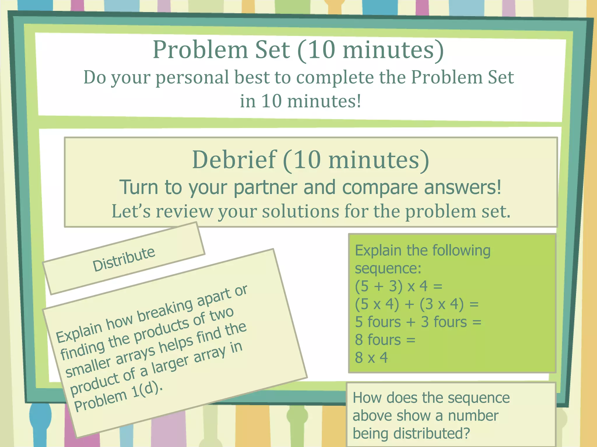 Problem Set (10 minutes)
Do your personal best to complete the Problem Set
in 10 minutes!
Debrief (10 minutes)
Turn to your partner and compare answers!
Let’s review your solutions for the problem set.
Explain the following
sequence:
(5 + 3) x 4 =
(5 x 4) + (3 x 4) =
5 fours + 3 fours =
8 fours =
8 x 4
How does the sequence
above show a number
being distributed?
 