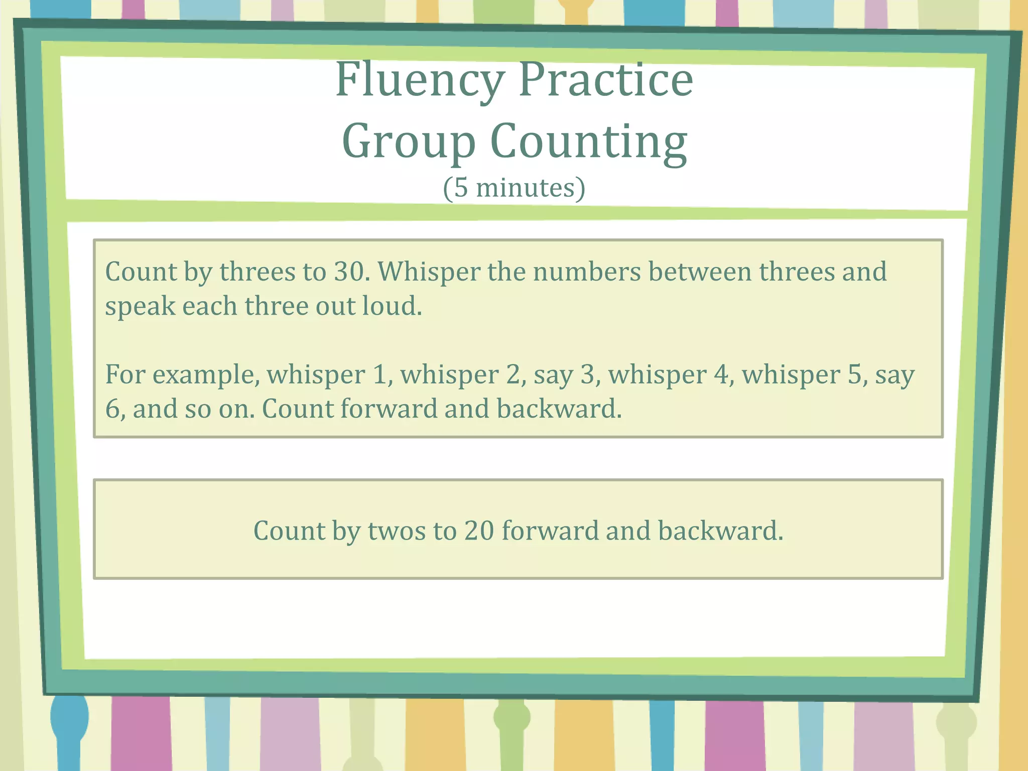Fluency Practice
Group Counting
(5 minutes)
Count by threes to 30. Whisper the numbers between threes and
speak each three out loud.
For example, whisper 1, whisper 2, say 3, whisper 4, whisper 5, say
6, and so on. Count forward and backward.
Count by twos to 20 forward and backward.
 