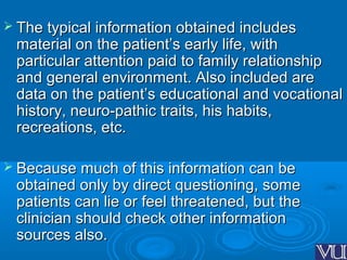  The typical information obtained includesThe typical information obtained includes
material on the patient’s early life, withmaterial on the patient’s early life, with
particular attention paid to family relationshipparticular attention paid to family relationship
and general environment. Also included areand general environment. Also included are
data on the patient’s educational and vocationaldata on the patient’s educational and vocational
history, neuro-pathic traits, his habits,history, neuro-pathic traits, his habits,
recreations, etc.recreations, etc.
 Because much of this information can beBecause much of this information can be
obtained only by direct questioning, someobtained only by direct questioning, some
patients can lie or feel threatened, but thepatients can lie or feel threatened, but the
clinician should check other informationclinician should check other information
sources also.sources also.
 
