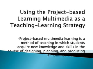 •Project-based multimedia learning is a
method of teaching in which students
acquire new knowledge and skills in the
course of designing, planning, and producing
a multimedia product.
 