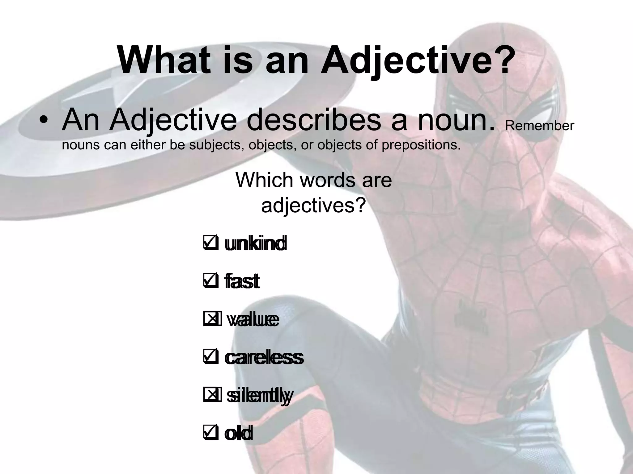 What is an Adjective?
• An Adjective describes a noun. Remember
nouns can either be subjects, objects, or objects of prepositions.
Which words are
adjectives?
 unkind
 fast
 value
 careless
 silently
 old
Which words are
adjectives?
 unkind
 fast
 value
 careless
 silently
 old
 