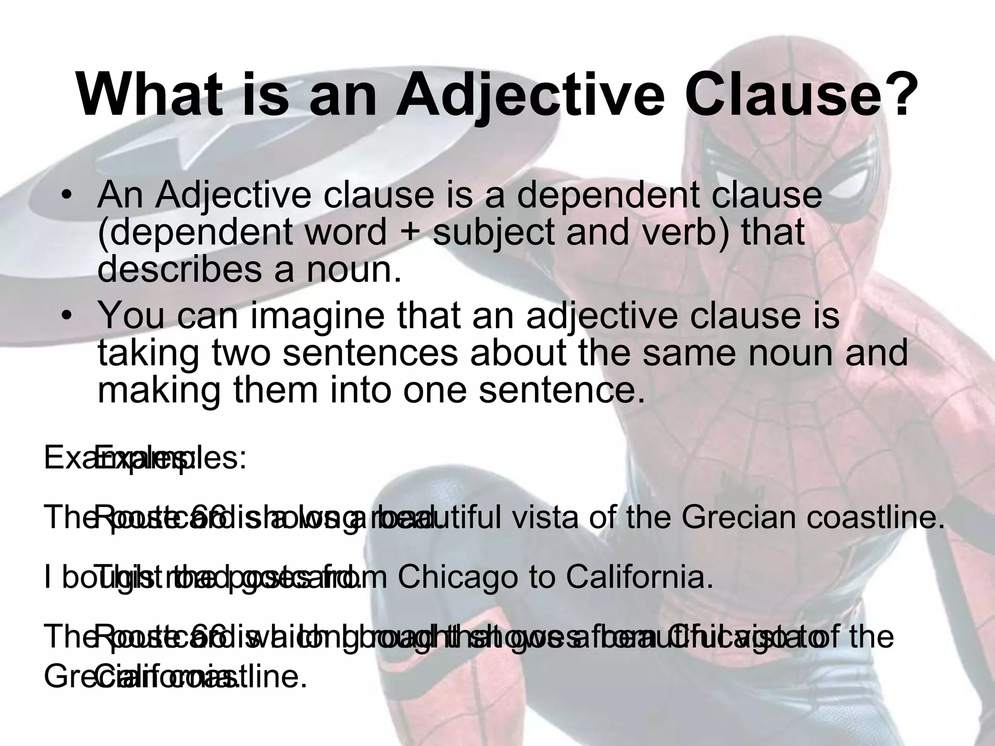 What is an Adjective Clause?
• An Adjective clause is a dependent clause
(dependent word + subject and verb) that
describes a noun.
• You can imagine that an adjective clause is
taking two sentences about the same noun and
making them into one sentence.
Examples:
Route 66 is a long road.
This road goes from Chicago to California.
Route 66 is a long road that goes from Chicago to
California.
Examples:
The postcard shows a beautiful vista of the Grecian coastline.
I bought the postcard.
The postcard which I bought shows a beautiful vista of the
Grecian coastline.
 