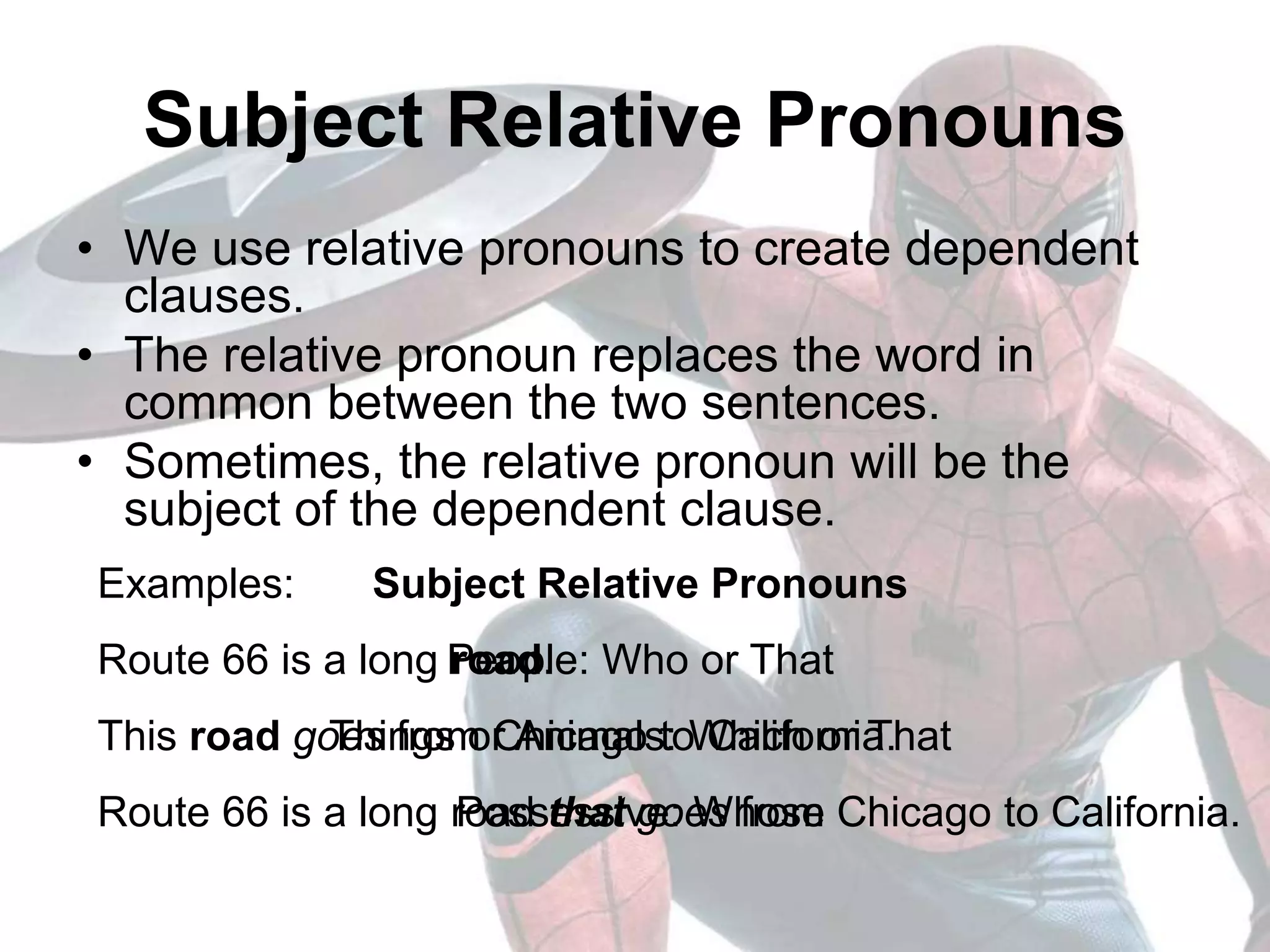 Examples:
Route 66 is a long road.
This road goes from Chicago to California.
Route 66 is a long road that goes from Chicago to California.
Subject Relative Pronouns
• We use relative pronouns to create dependent
clauses.
• The relative pronoun replaces the word in
common between the two sentences.
• Sometimes, the relative pronoun will be the
subject of the dependent clause.
Subject Relative Pronouns
People: Who or That
Things or Animals: Which or That
Possessive: Whose
 