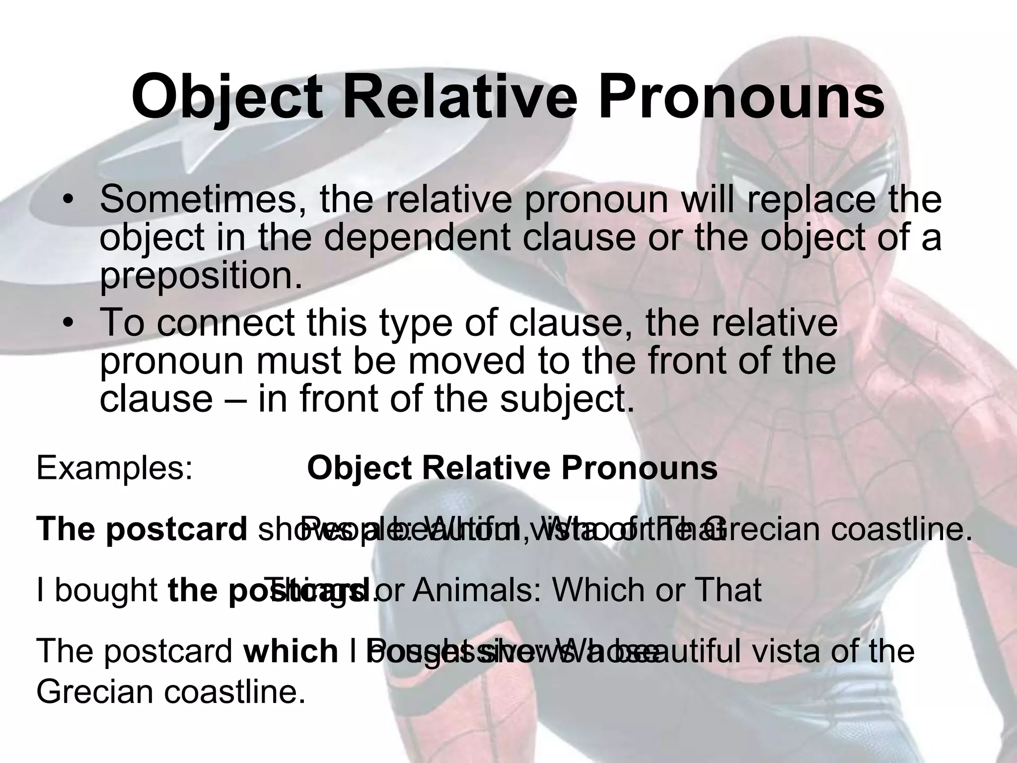 Examples:
The postcard shows a beautiful vista of the Grecian coastline.
I bought the postcard.
The postcard which I bought shows a beautiful vista of the
Grecian coastline.
Object Relative Pronouns
• Sometimes, the relative pronoun will replace the
object in the dependent clause or the object of a
preposition.
• To connect this type of clause, the relative
pronoun must be moved to the front of the
clause – in front of the subject.
Object Relative Pronouns
People: Whom, Who or That
Things or Animals: Which or That
Possessive: Whose
 