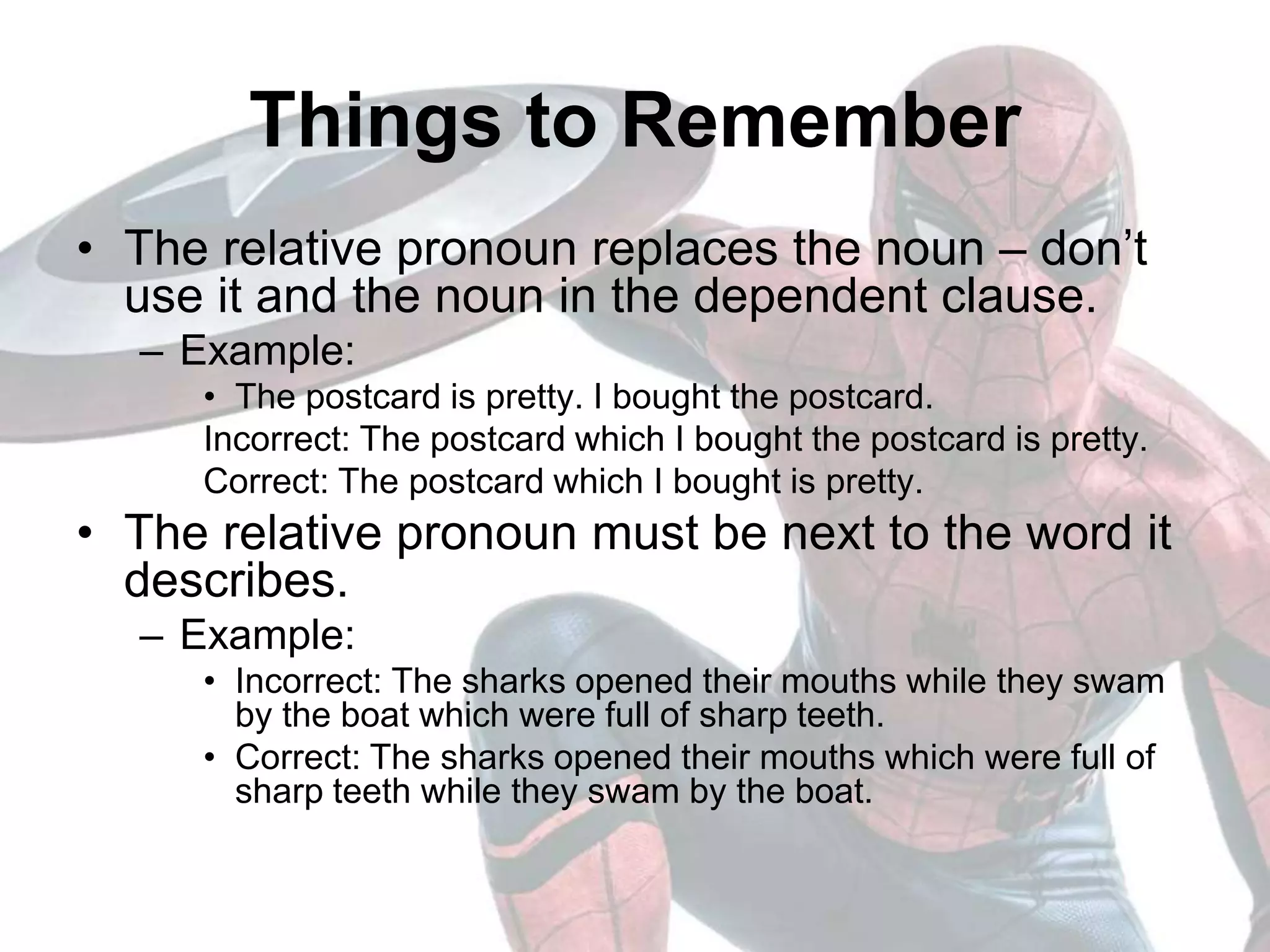Things to Remember
• The relative pronoun replaces the noun – don’t
use it and the noun in the dependent clause.
– Example:
• The postcard is pretty. I bought the postcard.
Incorrect: The postcard which I bought the postcard is pretty.
Correct: The postcard which I bought is pretty.
• The relative pronoun must be next to the word it
describes.
– Example:
• Incorrect: The sharks opened their mouths while they swam
by the boat which were full of sharp teeth.
• Correct: The sharks opened their mouths which were full of
sharp teeth while they swam by the boat.
 