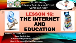 Bicol University
College of Agriculture and Forestry
Guinobatan, Albay
Presented by: Juliet S. Nicol
Shara Mae M. Orbeta
III- Bachelor of Agricultural Technology
Major in Agricultural Technology Education
LESSON 16:
THE INTERNET
AND
EDUCATION
 