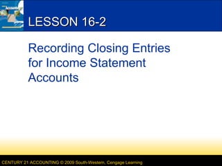 LESSON 16-2
Recording Closing Entries
for Income Statement
Accounts

CENTURY 21 ACCOUNTING © 2009 South-Western, Cengage Learning

 