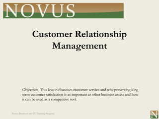 Customer Relationship
                      Management



         Objective: This lesson discusses customer service and why preserving long-
         term customer satisfaction is as important as other business assets and how
         it can be used as a competitive tool.


Novus Business and IT Training Program
 