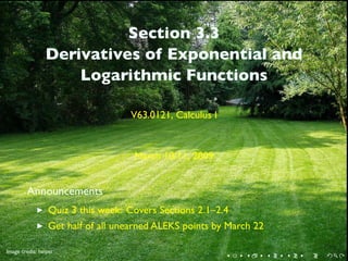 Section 3.3
                 Derivatives of Exponential and
                     Logarithmic Functions

                                    V63.0121, Calculus I


                                     March 10/11, 2009


         Announcements
                  Quiz 3 this week: Covers Sections 2.1–2.4
                  Get half of all unearned ALEKS points by March 22

         .
.
Image credit: heipei
                                                           .   .      .   .   .   .
 