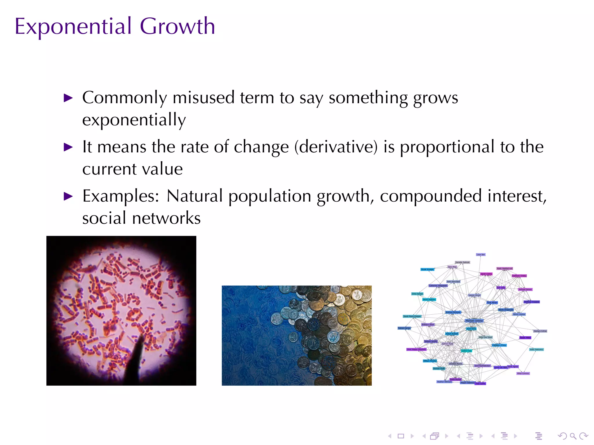Exponential	Growth

      Commonly	misused	term	to	say	something	grows
      exponentially
      It	means	the	rate	of	change	(derivative)	is	proportional	to	the
      current	value
      Examples: Natural	population	growth, compounded	interest,
      social	networks




                                               .   .    .    .    .     .
 