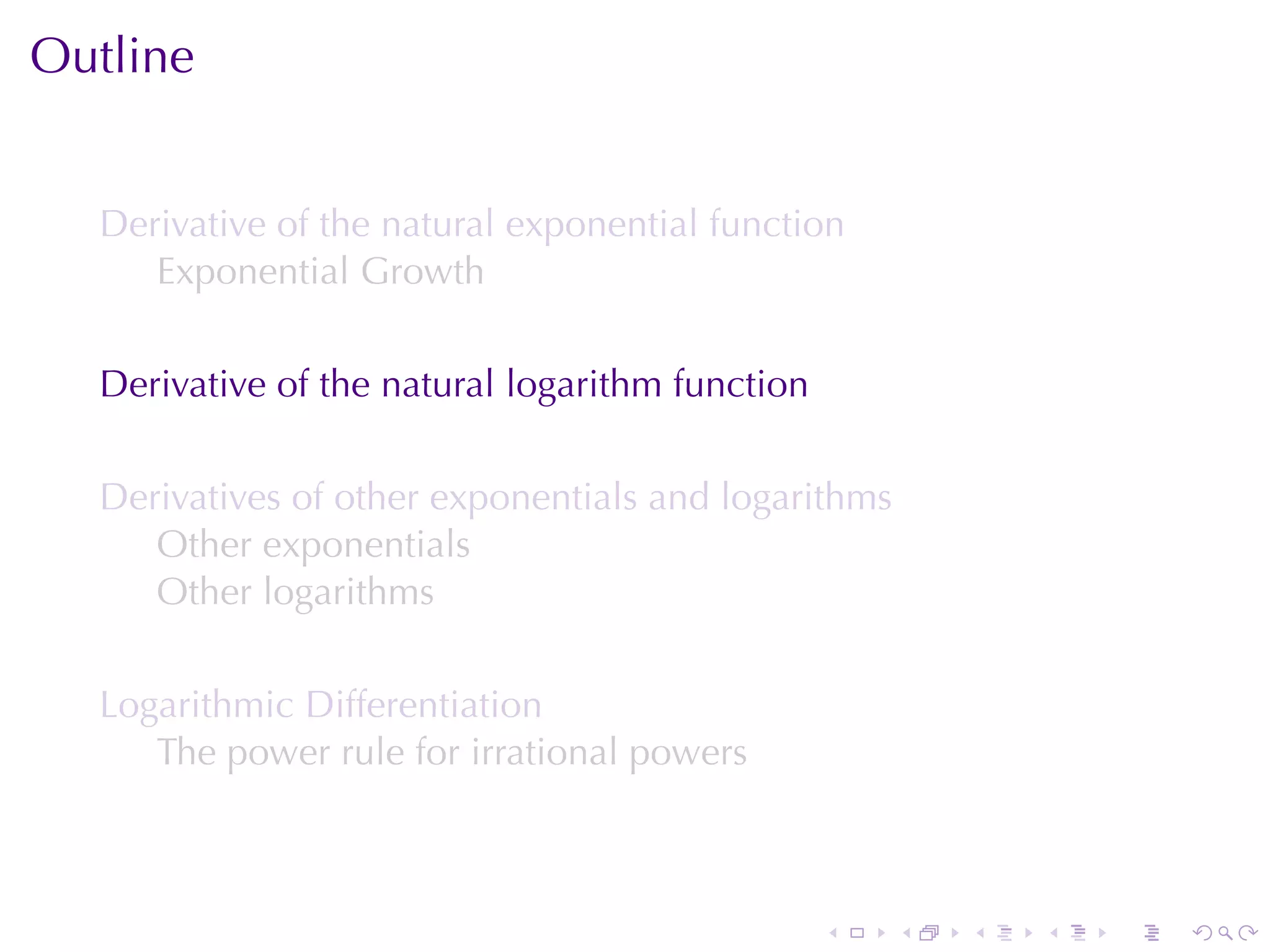 Outline


  Derivative	of	the	natural	exponential	function
     Exponential	Growth

  Derivative	of	the	natural	logarithm	function

  Derivatives	of	other	exponentials	and	logarithms
     Other	exponentials
     Other	logarithms

  Logarithmic	Differentiation
     The	power	rule	for	irrational	powers



                                                 .   .   .   .   .   .
 